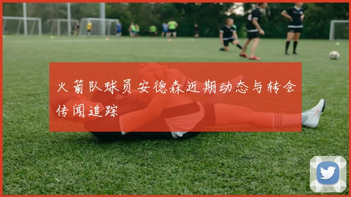 火箭队球员安德森近期动态与转会传闻追踪