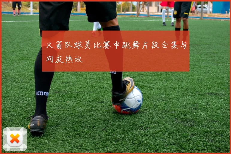 火箭队球员比赛中跳舞片段合集与网友热议